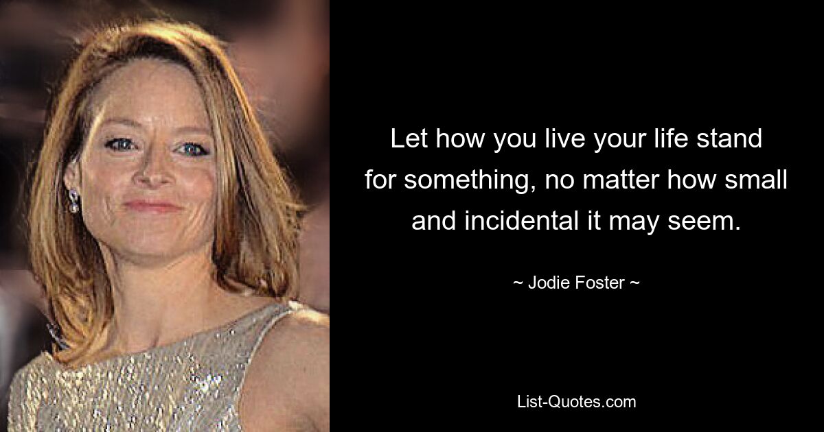 Let how you live your life stand for something, no matter how small and incidental it may seem. — © Jodie Foster