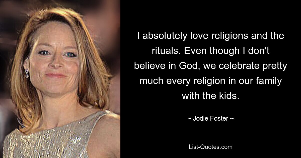 I absolutely love religions and the rituals. Even though I don't believe in God, we celebrate pretty much every religion in our family with the kids. — © Jodie Foster