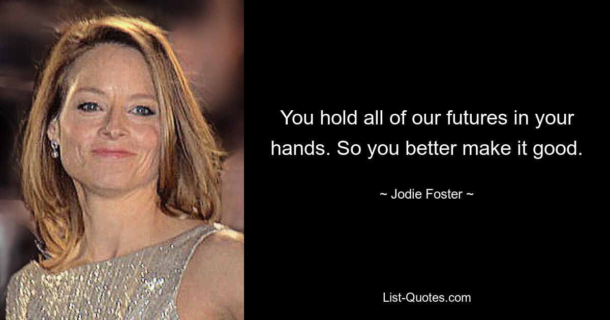 You hold all of our futures in your hands. So you better make it good. — © Jodie Foster