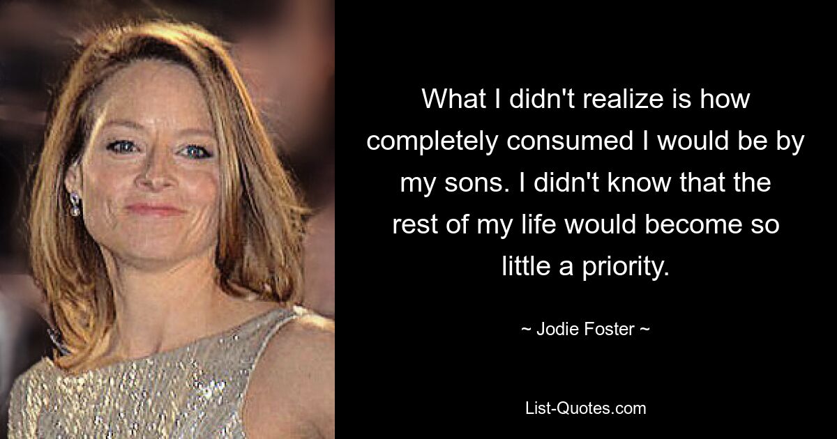 What I didn't realize is how completely consumed I would be by my sons. I didn't know that the rest of my life would become so little a priority. — © Jodie Foster