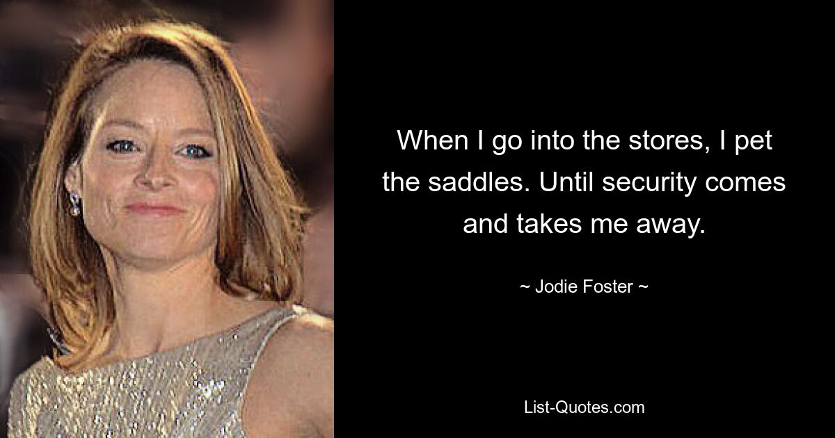 When I go into the stores, I pet the saddles. Until security comes and takes me away. — © Jodie Foster