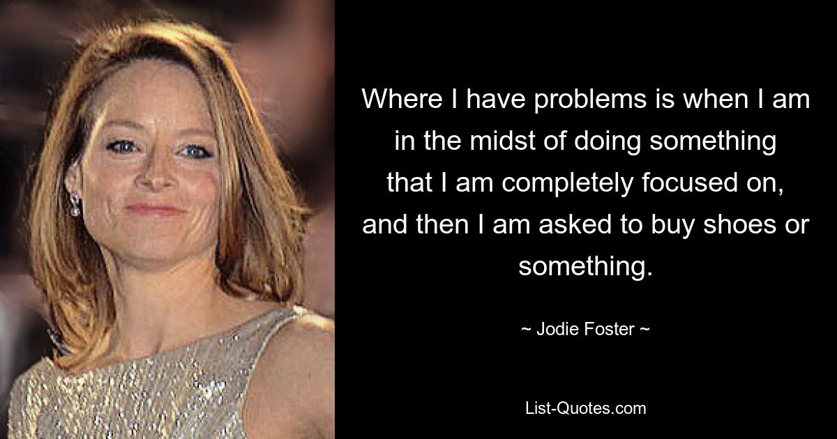 Where I have problems is when I am in the midst of doing something that I am completely focused on, and then I am asked to buy shoes or something. — © Jodie Foster