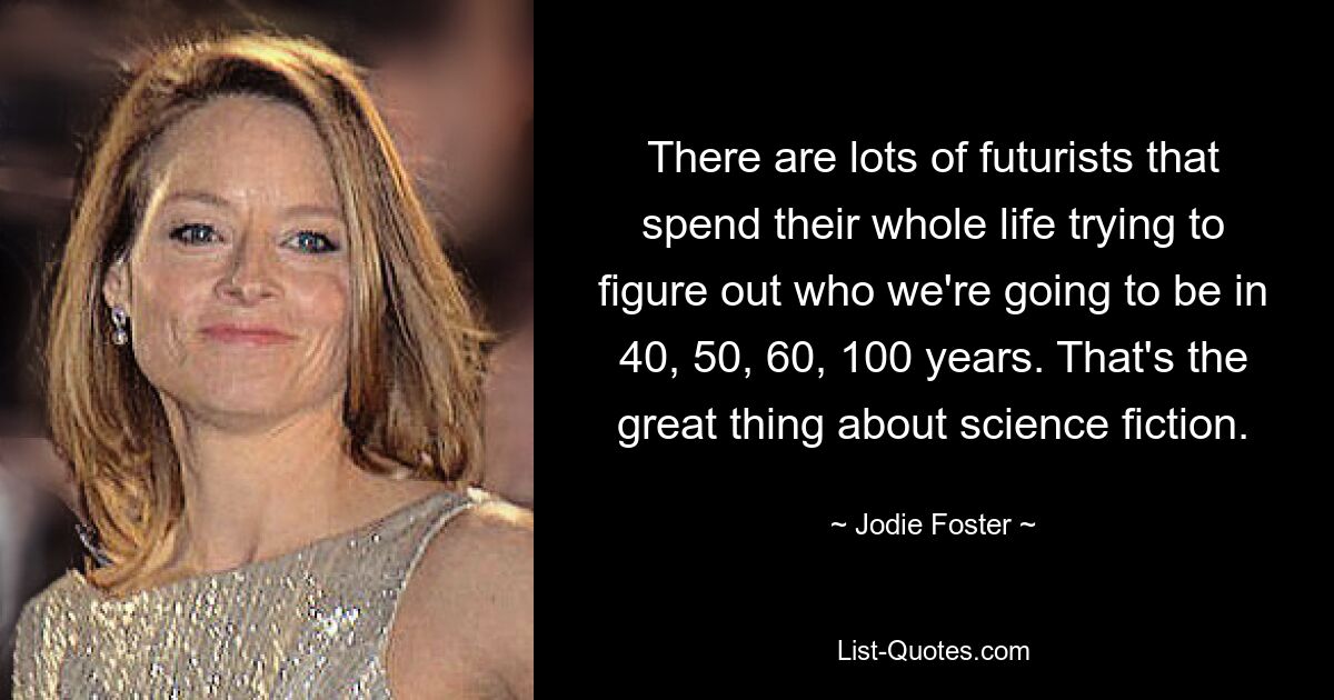 There are lots of futurists that spend their whole life trying to figure out who we're going to be in 40, 50, 60, 100 years. That's the great thing about science fiction. — © Jodie Foster