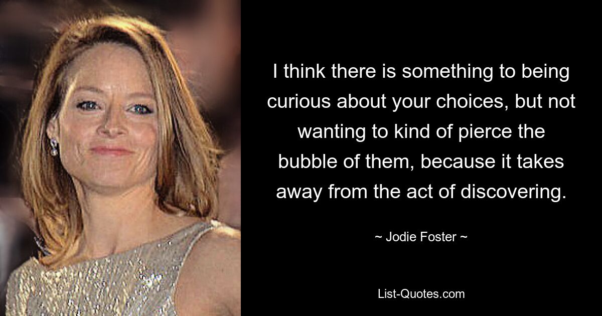 I think there is something to being curious about your choices, but not wanting to kind of pierce the bubble of them, because it takes away from the act of discovering. — © Jodie Foster