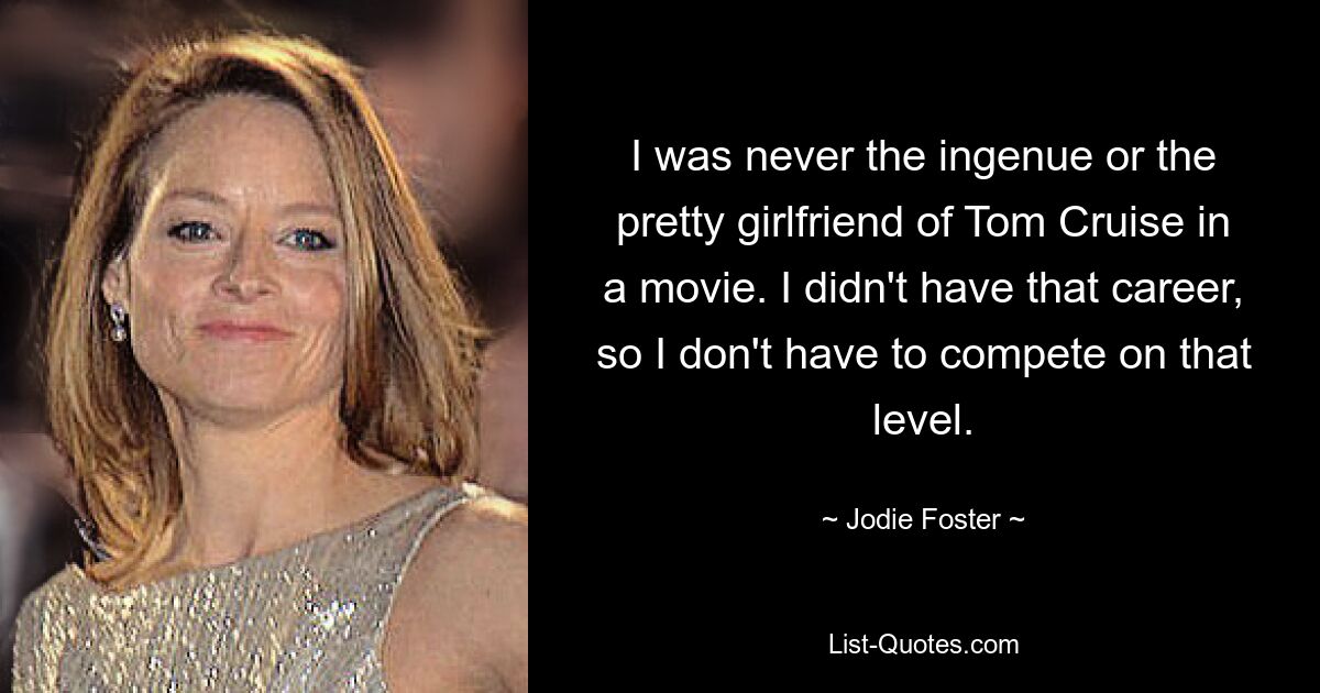 I was never the ingenue or the pretty girlfriend of Tom Cruise in a movie. I didn't have that career, so I don't have to compete on that level. — © Jodie Foster