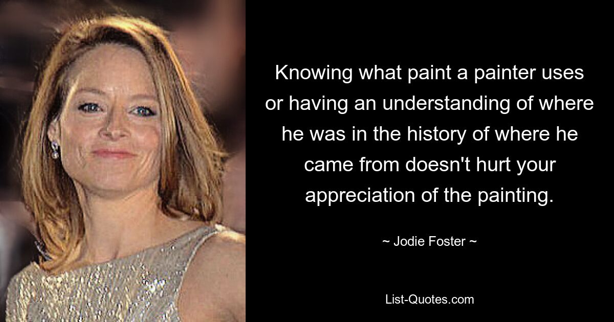 Knowing what paint a painter uses or having an understanding of where he was in the history of where he came from doesn't hurt your appreciation of the painting. — © Jodie Foster