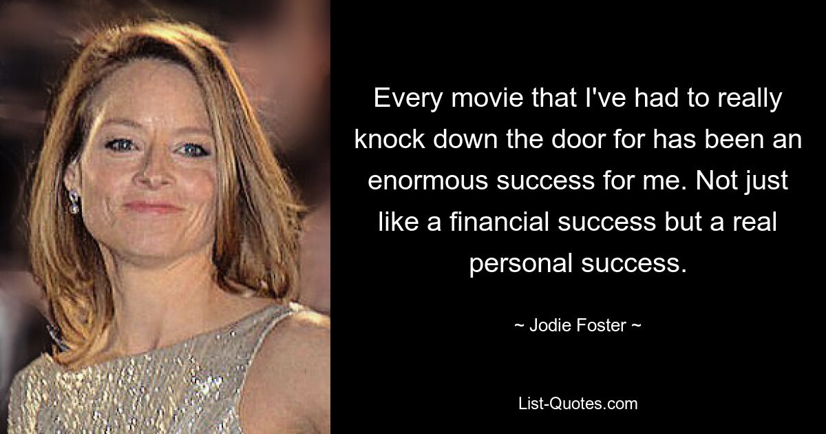 Every movie that I've had to really knock down the door for has been an enormous success for me. Not just like a financial success but a real personal success. — © Jodie Foster