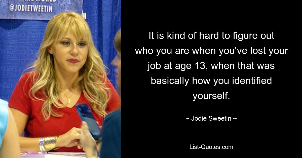 It is kind of hard to figure out who you are when you've lost your job at age 13, when that was basically how you identified yourself. — © Jodie Sweetin