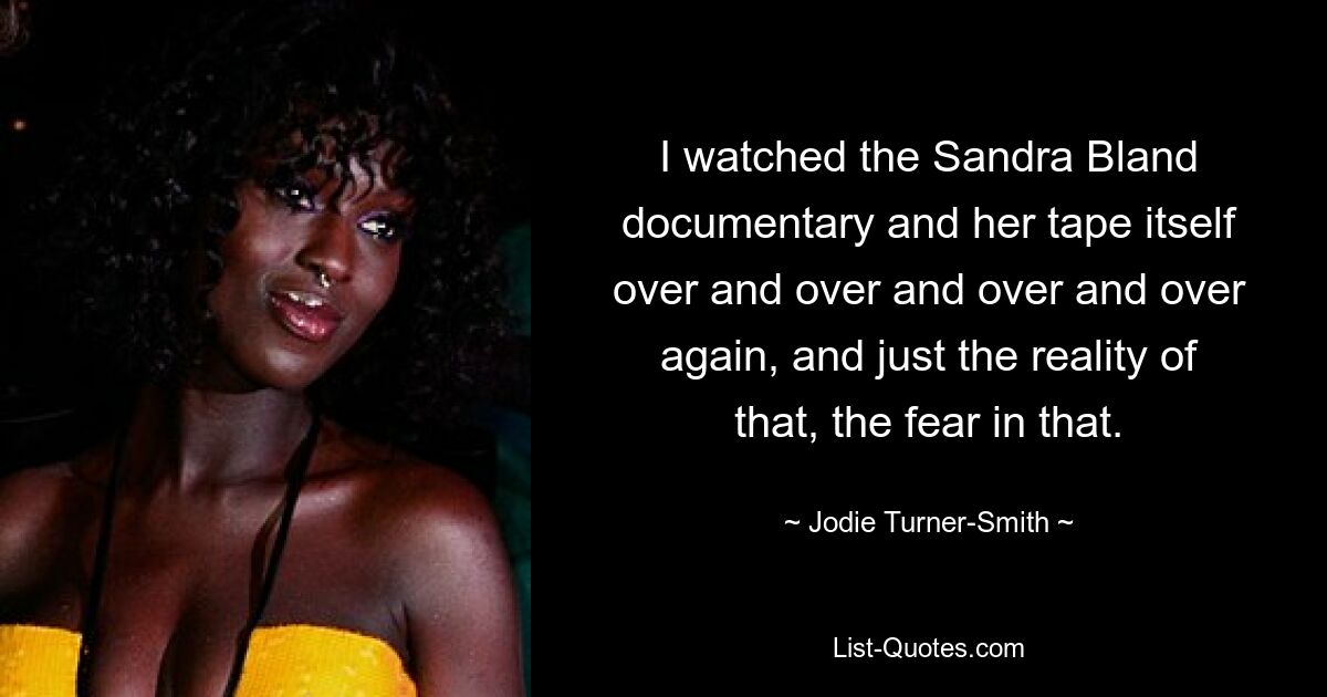 I watched the Sandra Bland documentary and her tape itself over and over and over and over again, and just the reality of that, the fear in that. — © Jodie Turner-Smith