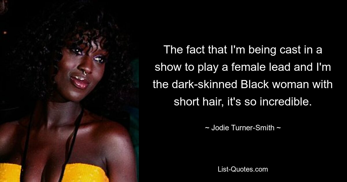 The fact that I'm being cast in a show to play a female lead and I'm the dark-skinned Black woman with short hair, it's so incredible. — © Jodie Turner-Smith