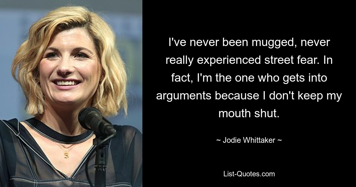 I've never been mugged, never really experienced street fear. In fact, I'm the one who gets into arguments because I don't keep my mouth shut. — © Jodie Whittaker