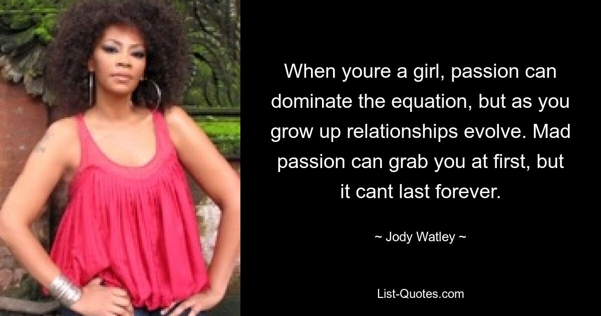 When youre a girl, passion can dominate the equation, but as you grow up relationships evolve. Mad passion can grab you at first, but it cant last forever. — © Jody Watley