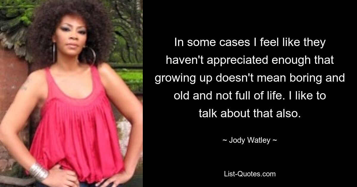 In some cases I feel like they haven't appreciated enough that growing up doesn't mean boring and old and not full of life. I like to talk about that also. — © Jody Watley