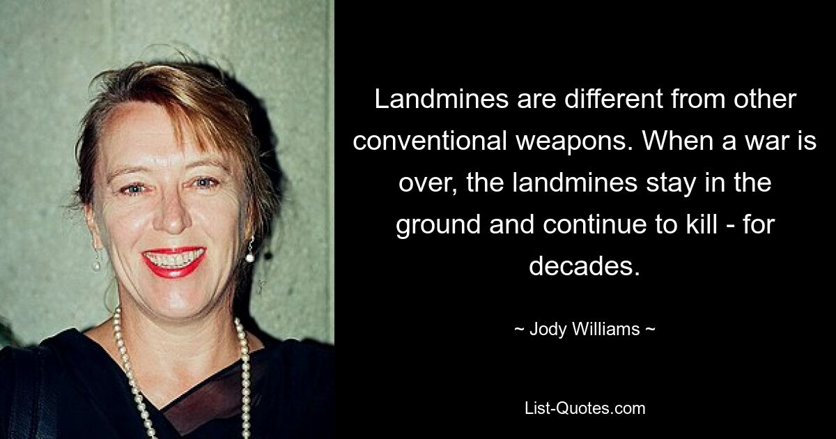 Landmines are different from other conventional weapons. When a war is over, the landmines stay in the ground and continue to kill - for decades. — © Jody Williams