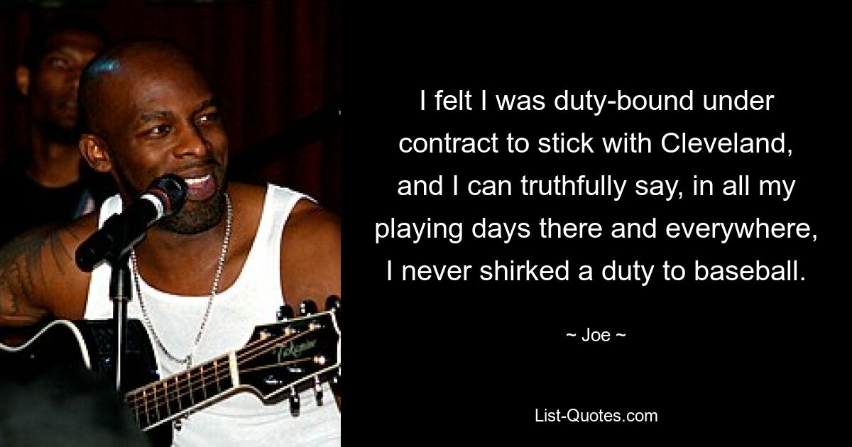 I felt I was duty-bound under contract to stick with Cleveland, and I can truthfully say, in all my playing days there and everywhere, I never shirked a duty to baseball. — © Joe