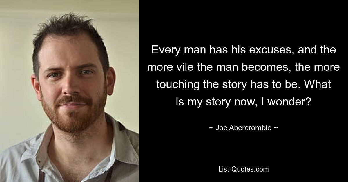 Every man has his excuses, and the more vile the man becomes, the more touching the story has to be. What is my story now, I wonder? — © Joe Abercrombie