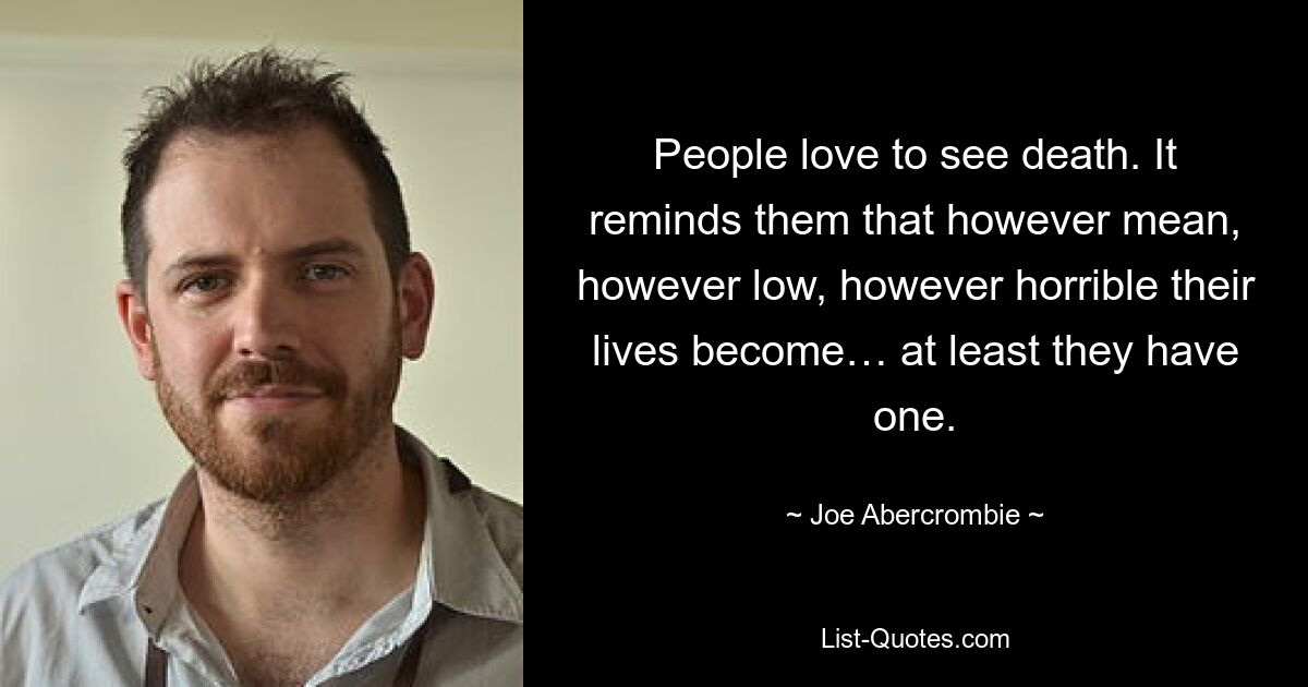 People love to see death. It reminds them that however mean, however low, however horrible their lives become… at least they have one. — © Joe Abercrombie