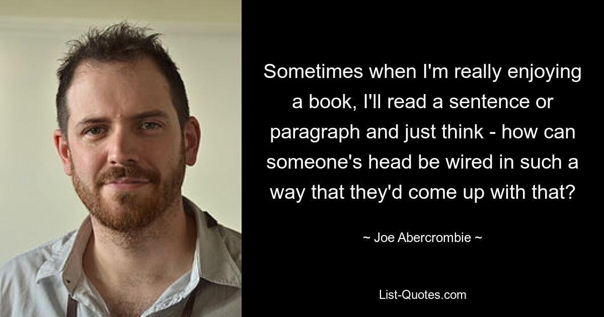 Sometimes when I'm really enjoying a book, I'll read a sentence or paragraph and just think - how can someone's head be wired in such a way that they'd come up with that? — © Joe Abercrombie