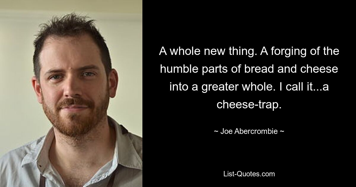 A whole new thing. A forging of the humble parts of bread and cheese into a greater whole. I call it...a cheese-trap. — © Joe Abercrombie