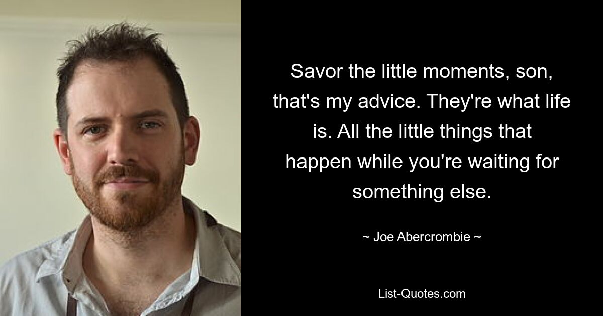 Savor the little moments, son, that's my advice. They're what life is. All the little things that happen while you're waiting for something else. — © Joe Abercrombie