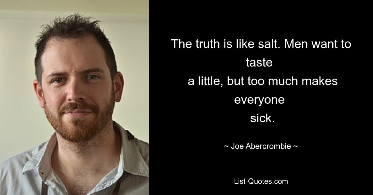 The truth is like salt. Men want to taste 
 a little, but too much makes everyone 
 sick. — © Joe Abercrombie