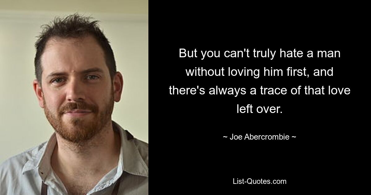 But you can't truly hate a man without loving him first, and there's always a trace of that love left over. — © Joe Abercrombie