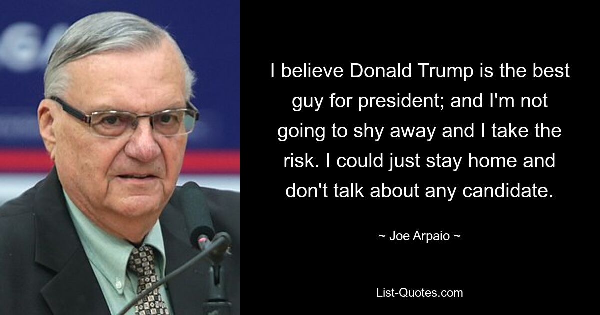 I believe Donald Trump is the best guy for president; and I'm not going to shy away and I take the risk. I could just stay home and don't talk about any candidate. — © Joe Arpaio