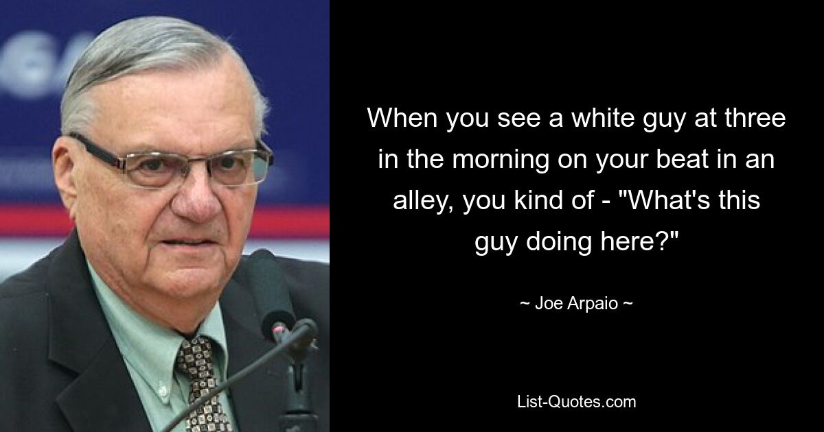 When you see a white guy at three in the morning on your beat in an alley, you kind of - "What's this guy doing here?" — © Joe Arpaio