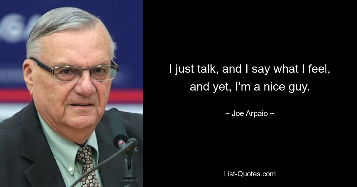 I just talk, and I say what I feel, and yet, I'm a nice guy. — © Joe Arpaio