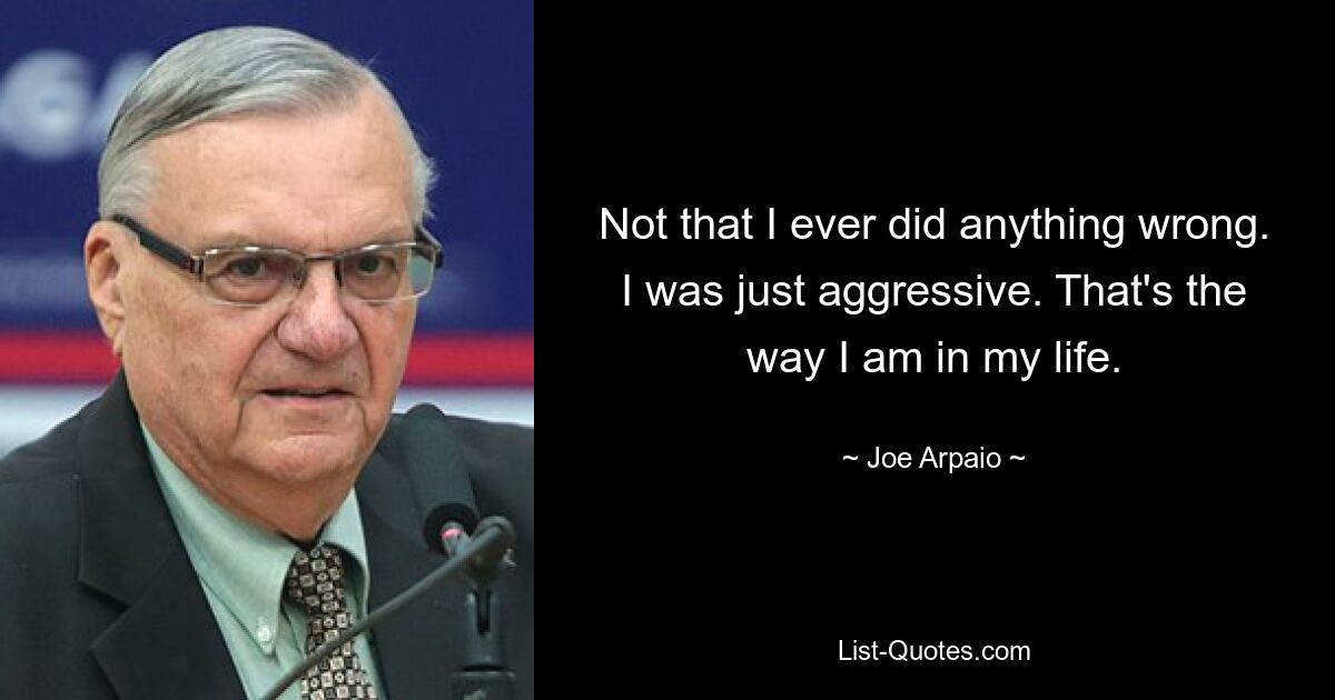 Not that I ever did anything wrong. I was just aggressive. That's the way I am in my life. — © Joe Arpaio