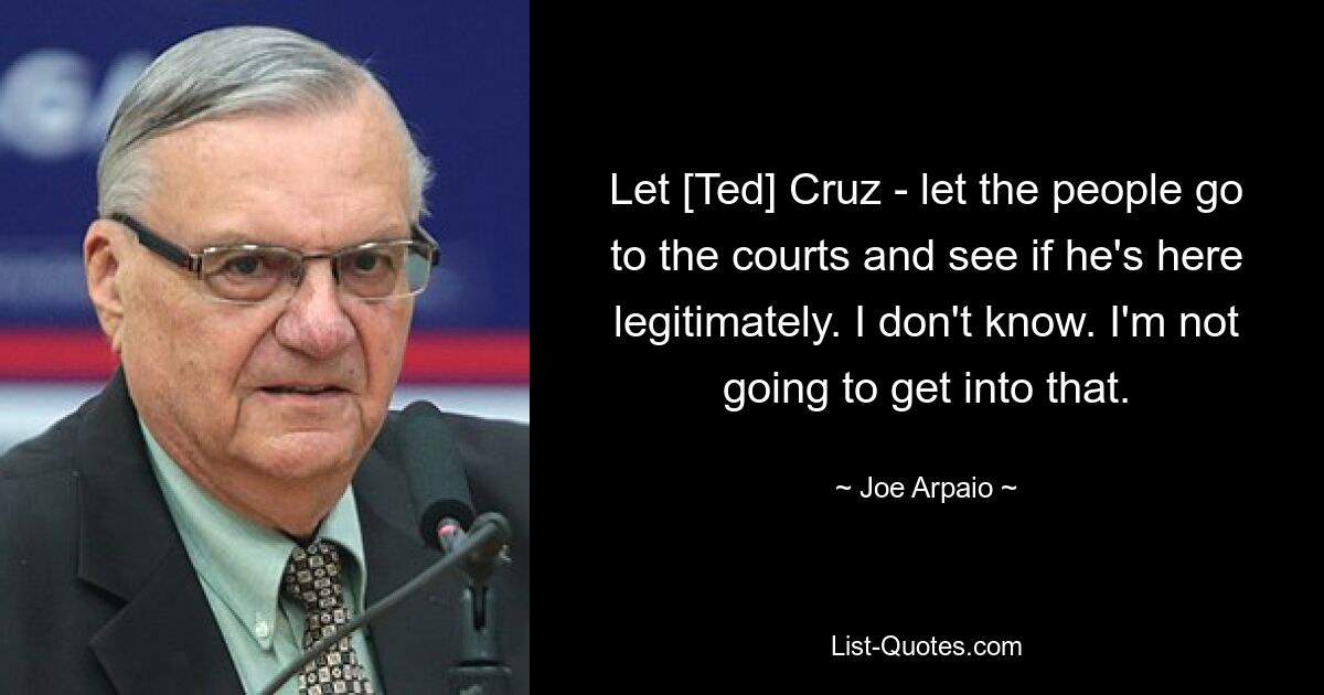 Let [Ted] Cruz - let the people go to the courts and see if he's here legitimately. I don't know. I'm not going to get into that. — © Joe Arpaio