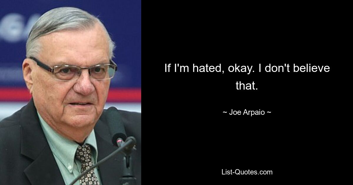 If I'm hated, okay. I don't believe that. — © Joe Arpaio