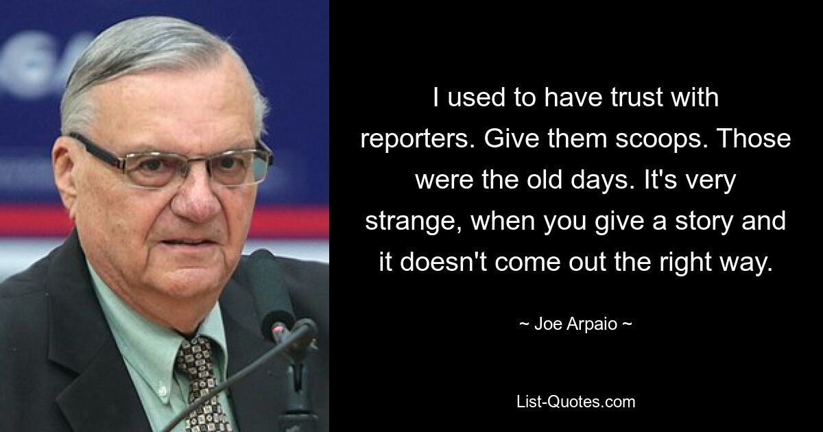 I used to have trust with reporters. Give them scoops. Those were the old days. It's very strange, when you give a story and it doesn't come out the right way. — © Joe Arpaio