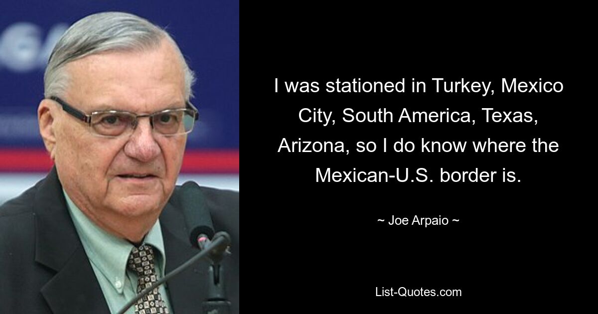 I was stationed in Turkey, Mexico City, South America, Texas, Arizona, so I do know where the Mexican-U.S. border is. — © Joe Arpaio