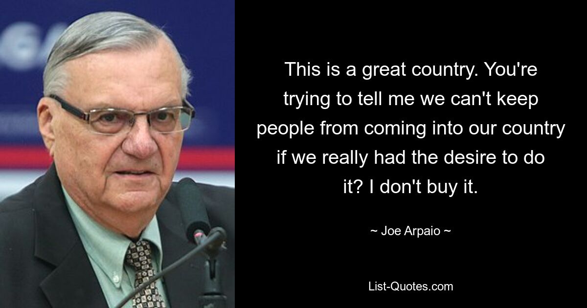 This is a great country. You're trying to tell me we can't keep people from coming into our country if we really had the desire to do it? I don't buy it. — © Joe Arpaio