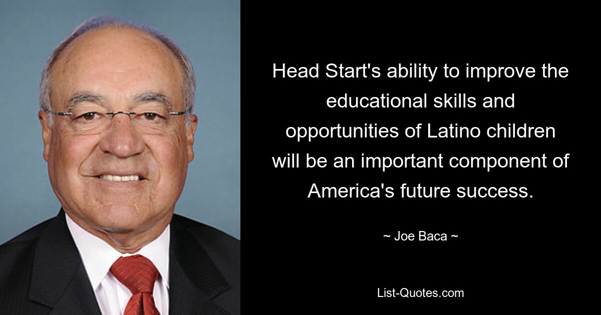 Head Start's ability to improve the educational skills and opportunities of Latino children will be an important component of America's future success. — © Joe Baca