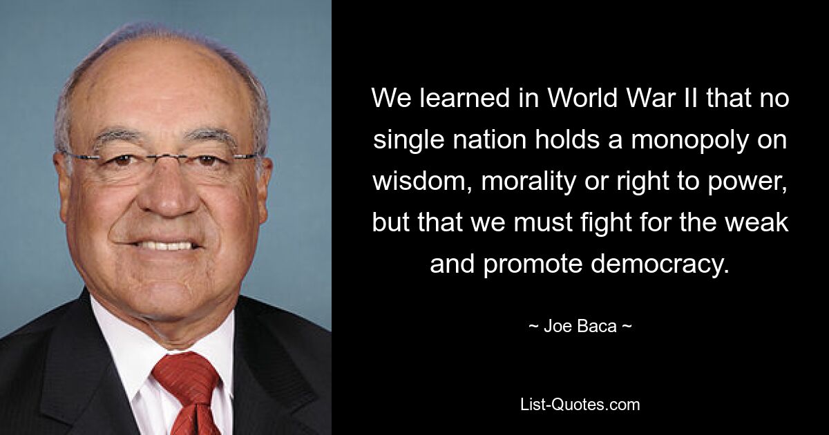 We learned in World War II that no single nation holds a monopoly on wisdom, morality or right to power, but that we must fight for the weak and promote democracy. — © Joe Baca