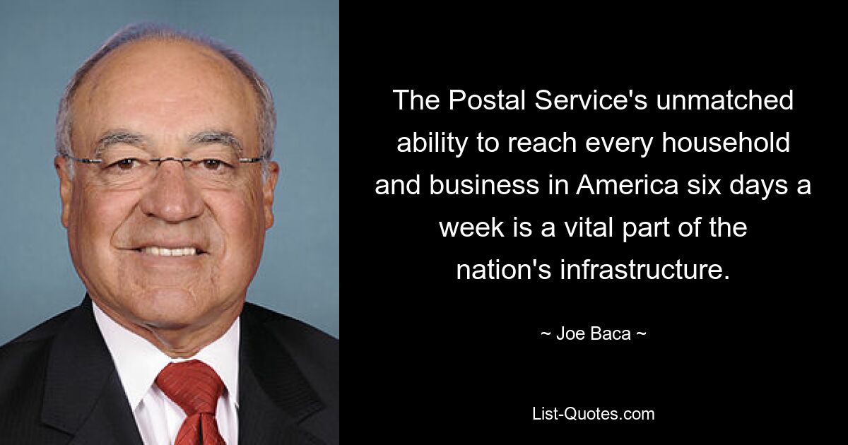 The Postal Service's unmatched ability to reach every household and business in America six days a week is a vital part of the nation's infrastructure. — © Joe Baca