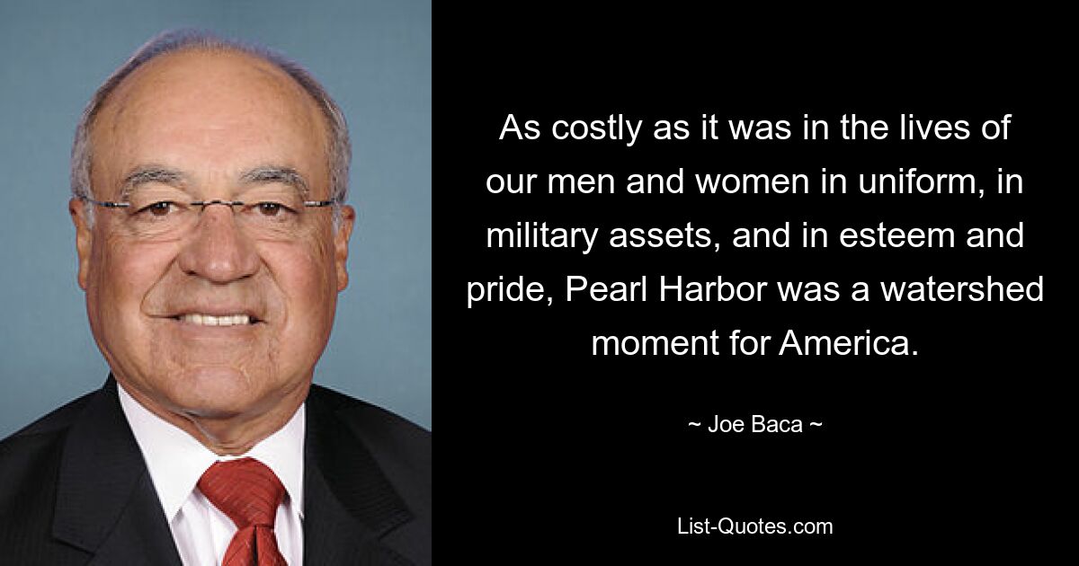 As costly as it was in the lives of our men and women in uniform, in military assets, and in esteem and pride, Pearl Harbor was a watershed moment for America. — © Joe Baca