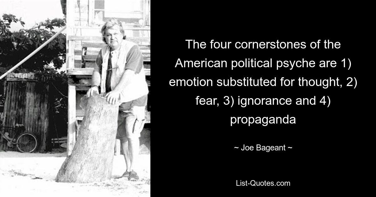 The four cornerstones of the American political psyche are 1) emotion substituted for thought, 2) fear, 3) ignorance and 4) propaganda — © Joe Bageant