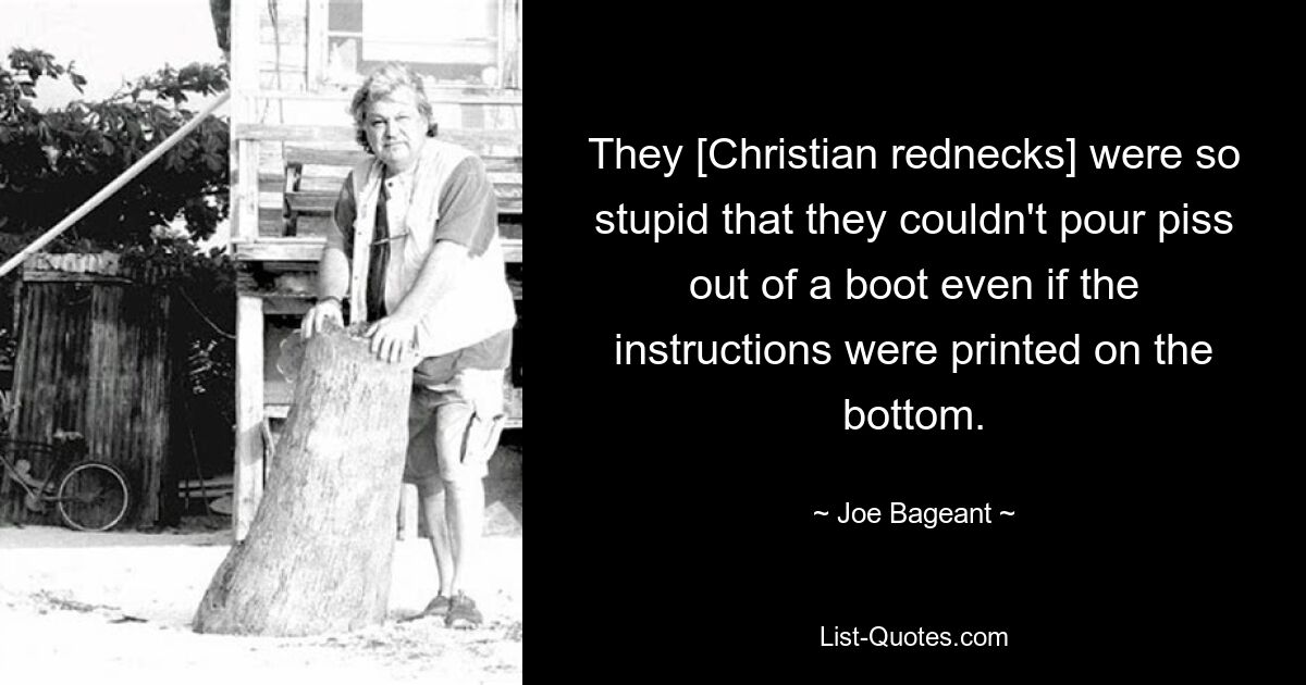 They [Christian rednecks] were so stupid that they couldn't pour piss out of a boot even if the instructions were printed on the bottom. — © Joe Bageant