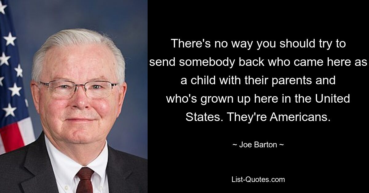 There's no way you should try to send somebody back who came here as a child with their parents and who's grown up here in the United States. They're Americans. — © Joe Barton