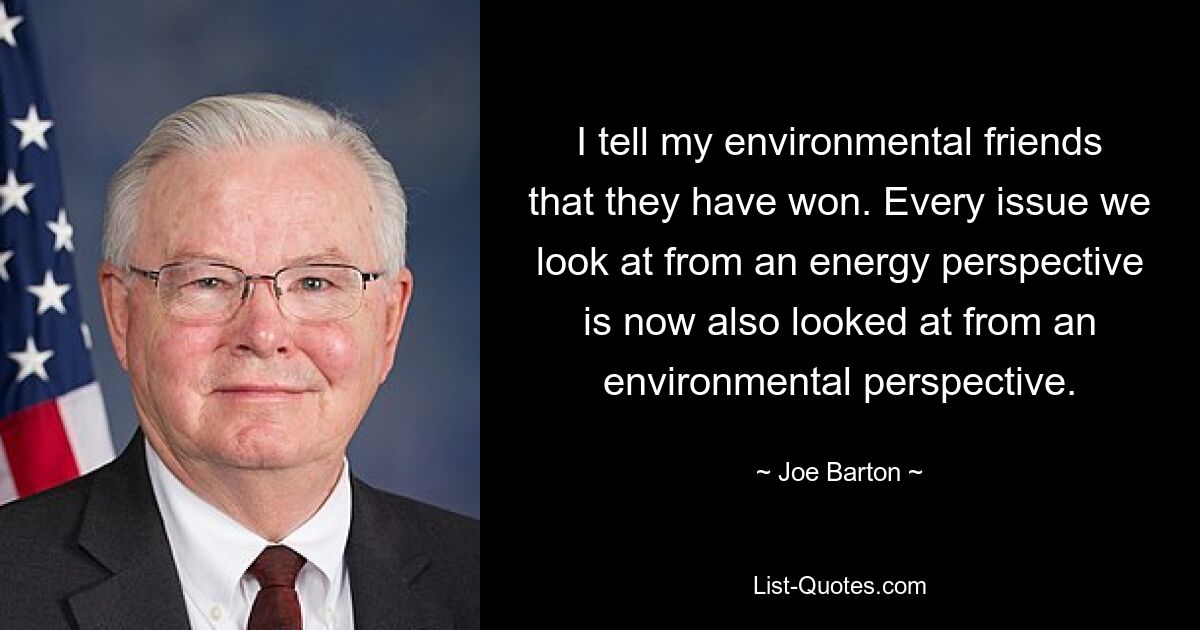 I tell my environmental friends that they have won. Every issue we look at from an energy perspective is now also looked at from an environmental perspective. — © Joe Barton