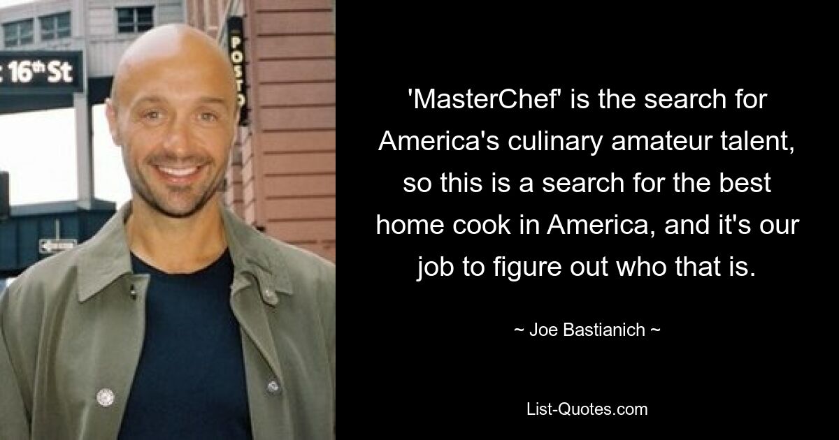 'MasterChef' is the search for America's culinary amateur talent, so this is a search for the best home cook in America, and it's our job to figure out who that is. — © Joe Bastianich