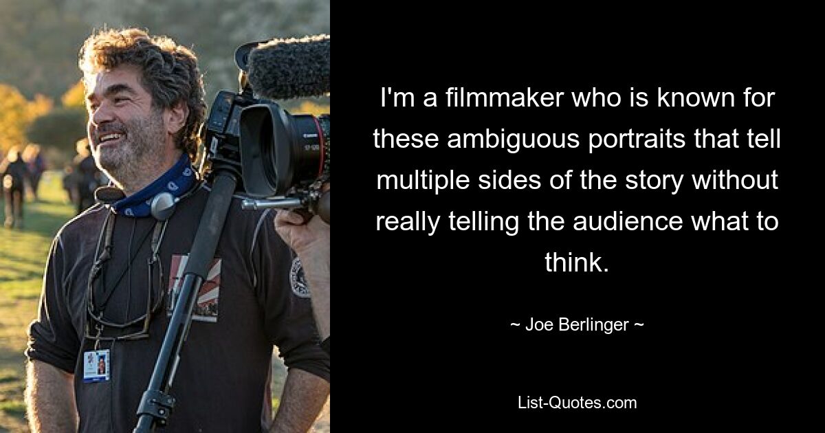 I'm a filmmaker who is known for these ambiguous portraits that tell multiple sides of the story without really telling the audience what to think. — © Joe Berlinger