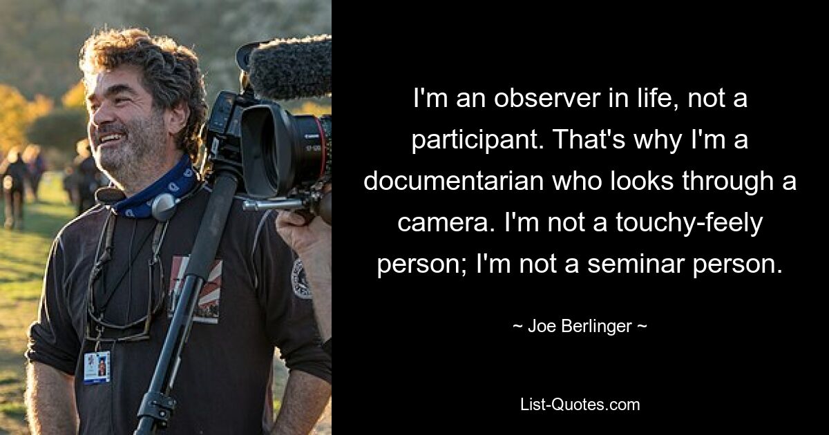 I'm an observer in life, not a participant. That's why I'm a documentarian who looks through a camera. I'm not a touchy-feely person; I'm not a seminar person. — © Joe Berlinger