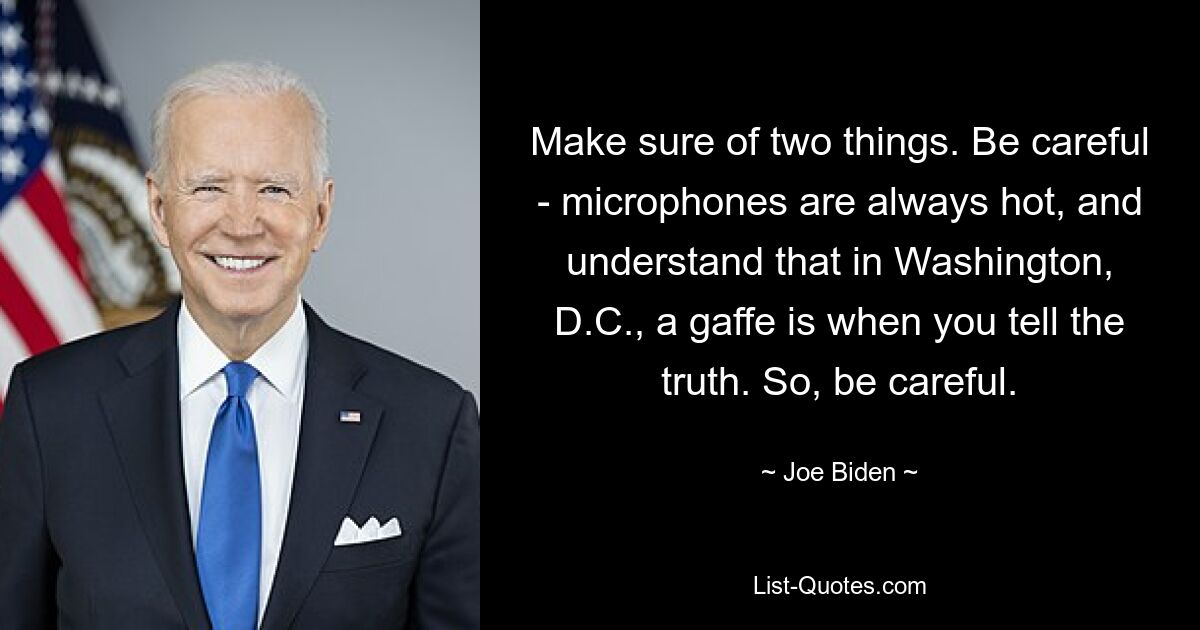 Make sure of two things. Be careful - microphones are always hot, and understand that in Washington, D.C., a gaffe is when you tell the truth. So, be careful. — © Joe Biden