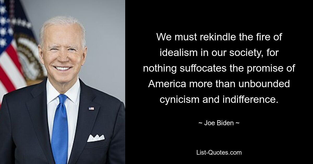 We must rekindle the fire of idealism in our society, for nothing suffocates the promise of America more than unbounded cynicism and indifference. — © Joe Biden