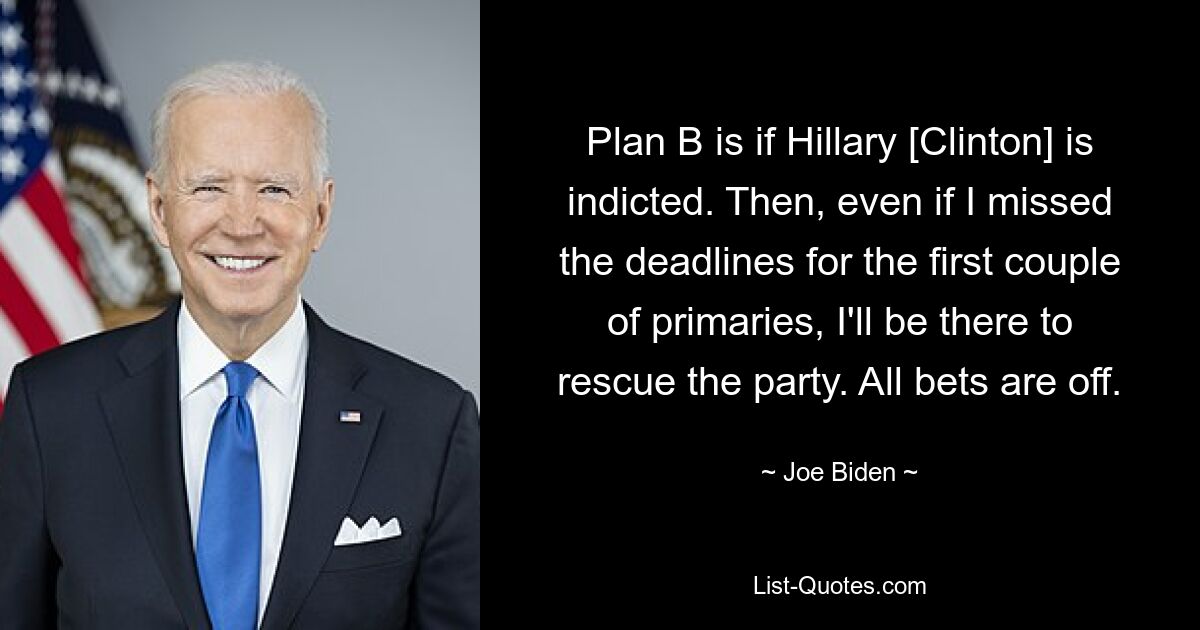 Plan B is if Hillary [Clinton] is indicted. Then, even if I missed the deadlines for the first couple of primaries, I'll be there to rescue the party. All bets are off. — © Joe Biden