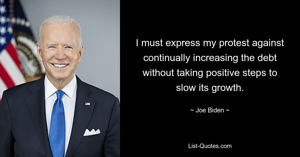 I must express my protest against continually increasing the debt without taking positive steps to slow its growth. — © Joe Biden